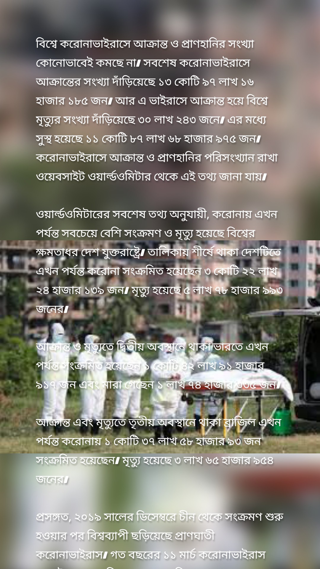 বিশ্বে করোনাভাইরাসে আক্রান্ত ও প্রাণহানির সংখ্যা কোনোভাবেই কমছে না। সবশেষ করোনাভাইরাসে আক্রান্তের সংখ্যা দাঁড়িয়েছে ১৩ কোটি ৯৭ লাখ ১৬ হাজার ১৮৫ জন। আর এ ভাইরাসে আক্রান্ত হয়ে বিশ্বে মৃত্যুর সংখ্যা দাঁড়িয়েছে ৩০ লাখ ২৪৩ জনে। এর মধ্যে সুস্থ হয়েছে ১১ কোটি ৮৭ লাখ ৬৮ হাজার ৯৭৫ জন। করোনাভাইরাসে আক্রান্ত ও প্রাণহানির পরিসংখ্যান রাখা ওয়েবসাইট ওয়ার্ল্ডওমিটার থেকে এই তথ্য জানা যায়।

ওয়ার্ল্ডওমিটারের সবশেষ তথ্য অনুযায়ী, করোনায় এখন পর্যন্ত সবচেয়ে বেশি সংক্রমণ ও মৃত্যু হয়েছে বিশ্বের ক্ষমতাধর দেশ যুক্তরাষ্ট্রে। তালিকায় শীর্ষে থাকা দেশটিতে এখন পর্যন্ত করোনা সংক্রমিত হয়েছেন ৩ কোটি ২২ লাখ ২৪ হাজার ১৩৯ জন। মৃত্যু হয়েছে ৫ লাখ ৭৮ হাজার ৯৯৩ জনের।

আক্রান্ত ও মৃত্যুতে দ্বিতীয় অবস্থানে থাকা ভারতে এখন পর্যন্ত সংক্রমিত হয়েছেন ১ কোটি ৪২ লাখ ৯১ হাজার ৯১৭ জন এবং মারা গেছেন ১ লাখ ৭৪ হাজার ৩৩৫ জন।

আক্রান্ত এবং মৃত্যুতে তৃতীয় অবস্থানে থাকা ব্রাজিল এখন পর্যন্ত করোনায় ১ কোটি ৩৭ লাখ ৫৮ হাজার ৯৩ জন সংক্রমিত হয়েছেন। মৃত্যু হয়েছে ৩ লাখ ৬৫ হাজার ৯৫৪ জনের।

প্রসঙ্গত, ২০১৯ সালের ডিসেম্বরে চীন থেকে সংক্রমণ শুরু হওয়ার পর বিশ্বব্যাপী ছড়িয়েছে প্রাণঘাতী করোনাভাইরাস। গত বছরের ১১ মার্চ করোনাভাইরাস সংকটকে মহামারি ঘোষণা করে বিশ্ব স্বাস্থ্য সংস্থা (ডব্লিউএইচও)।


